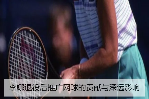 李娜退役后推广网球的贡献与深远影响